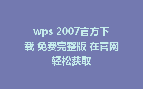 wps 2007官方下载 免费完整版 在官网轻松获取