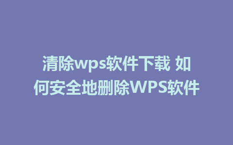 清除wps软件下载 如何安全地删除WPS软件