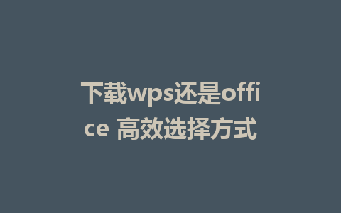 下载wps还是office 高效选择方式