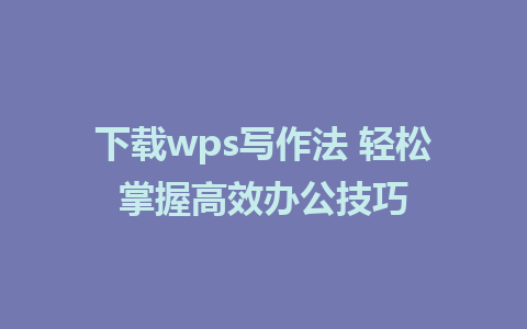 下载wps写作法 轻松掌握高效办公技巧