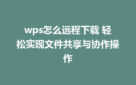 wps怎么远程下载 轻松实现文件共享与协作操作