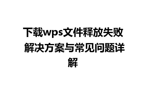 下载wps文件释放失败 解决方案与常见问题详解