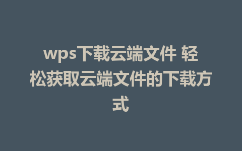 wps下载云端文件 轻松获取云端文件的下载方式