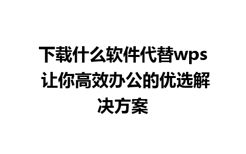 下载什么软件代替wps 让你高效办公的优选解决方案