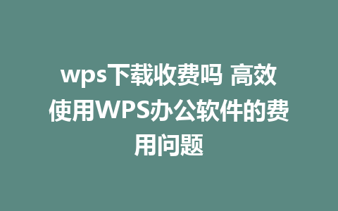 wps下载收费吗 高效使用WPS办公软件的费用问题